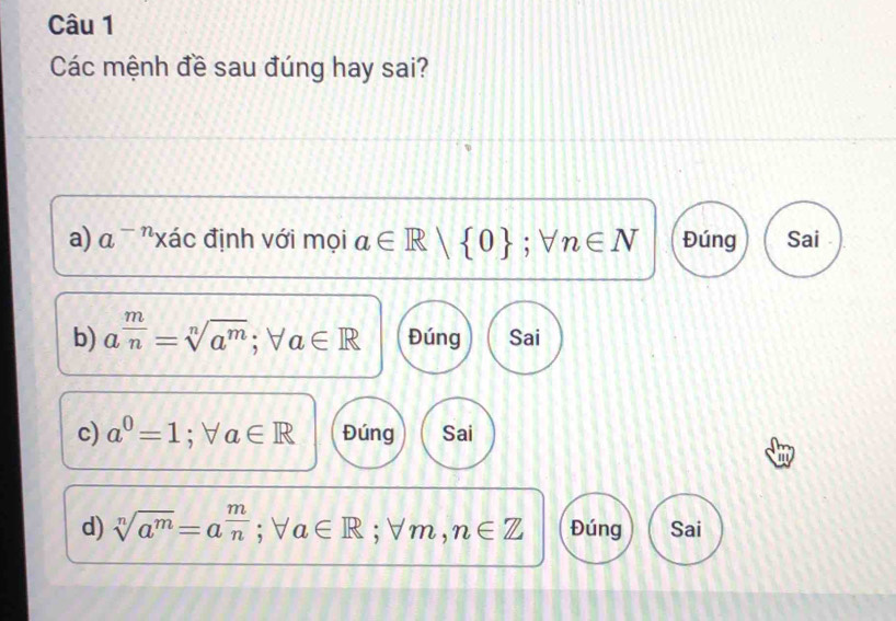 Các mệnh đề sau đúng hay sai?
a) a^(-n)xac định với mọi a∈ R|  0; forall n∈ N Đúng Sai
b) a^(frac m)n=sqrt[n](a^m); forall a∈ R Đúng Sai
c) a^0=1; forall a∈ R Đúng Sai
|
d) sqrt[n](a^m)=a^(frac m)n; forall a∈ R; forall m, n∈ Z Đúng Sai