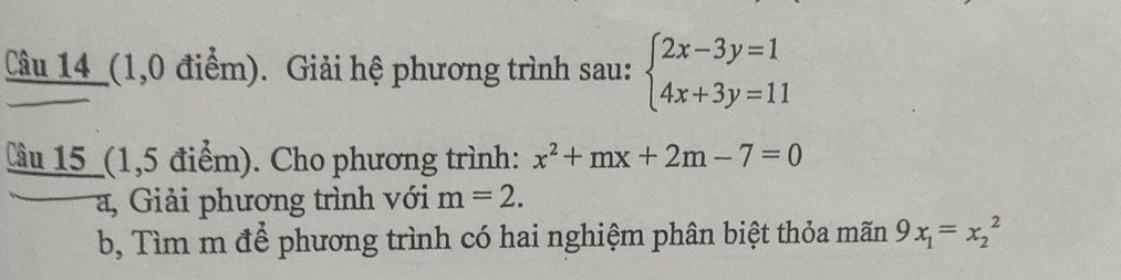 Câu 14_(1,0 điểm). Giải hệ phương trình sau: beginarrayl 2x-3y=1 4x+3y=11endarray.
Cầu 15 (1,5 điểm). Cho phương trình: x^2+mx+2m-7=0
a, Giải phương trình với m=2. 
b, Tìm m để phương trình có hai nghiệm phân biệt thỏa mãn 9x_1=x_2^2