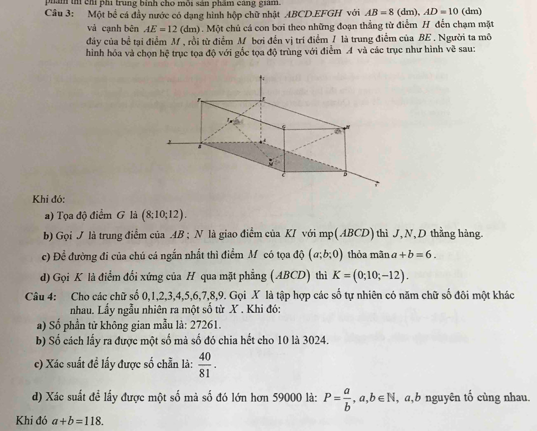 phám th chỉ phí trung bỉnh cho môi sản phâm cang giám.
Câu 3: Một bề cá đầy nước có dạng hình hộp chữ nhật ABCD.EFGH với AB=8(dm),AD=10 (dm)
và cạnh bên AE=12(dm). Một chú cá con bơi theo những đoạn thẳng từ điểm H đến chạm mặt
đảy của bề tại điểm M , rồi từ điểm M bơi đến vị trí điểm I là trung điểm của BE . Người ta mô
hình hóa và chọn hệ trục tọa độ với gốc tọa độ trùng với điểm A và các trục như hình về sau:
Khí đó:
a) Tọa độ điểm G là (8;10;12).
b) Gọi J là trung điểm của AB ; N là giao điểm của KI với mp(ABCD) thì J, N,D thằng hàng.
c) Để đường đi của chú cá ngắn nhất thì điểm Mỹ có tọa độ (a;b;0) thỏa mãn a+b=6.
d) Gọi K là điểm đối xứng của H qua mặt phẳng (ABCD) thì K=(0;10;-12).
Câu 4: Cho các chữ số 0,1,2,3,4,5,6,7,8,9. Gọi X là tập hợp các số tự nhiên có năm chữ số đôi một khác
nhau. Lấy ngẫu nhiên ra một số từ X . Khi đó:
a) Số phần tử không gian mẫu là: 27261.
b) Số cách lấy ra được một số mà số đó chia hết cho 10 là 3024.
c) Xác suất đề lấy được số chẵn là:  40/81 .
d) Xác suất để lấy được một số mà số đó lớn hơn 59000 là: P= a/b ,a,b∈ N , a,b nguyên tố cùng nhau.
Khi đó a+b=118.