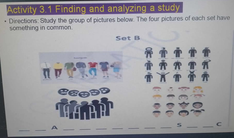 Activity 3.1 Finding and analyzing a study 
Directions: Study the group of pictures below. The four pictures of each set have 
something in common. 
Set B 
_ 
_A_ 
_ 
__ 
_ 
_ 
_S_ 
_C