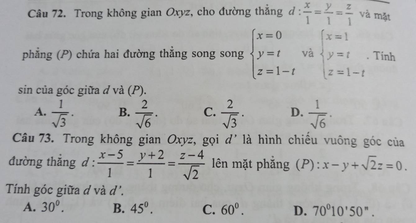 Trong không gian Oxyz, cho đường thẳng d: x/1 = y/1 = z/1  và mặt
phẳng (P) chứa hai đường thắng song song beginarrayl x=0 y=t z=1-tendarray. và beginarrayl x=1 y=t z=1-tendarray.. Tính
sin của góc giữa d và (P).
A.  1/sqrt(3) .  2/sqrt(6) ·  2/sqrt(3) .  1/sqrt(6) . 
B.
C.
D.
Câu 73. Trong không gian Oxyz, gọi d' là hình chiếu vuông góc của
đường thẳng d :  (x-5)/1 = (y+2)/1 = (z-4)/sqrt(2)  lên mặt phẳng (P): x-y+sqrt(2)z=0. 
Tính góc giữa d và d'.
A. 30^0. B. 45^0. C. 60^0. D. 70°10'50''.