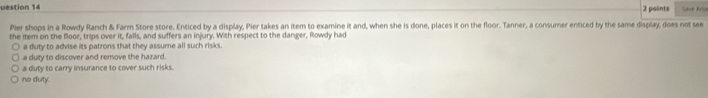 uestion 14
2 points
Pier shops in a Rowdy Ranch & Farm Store store. Enticed by a display, Pier takes an item to examine it and, when she is done, places it on the floor. Tanner, a consumer enticed by the same display, does not see
the item on the floor, trips over it, falls, and suffers an injury. With respect to the danger, Rowdy had
a duty to advise its patrons that they assume all such risks.
a duty to discover and remove the hazard.
a duty to carry insurance to cover such risks.
no duty.