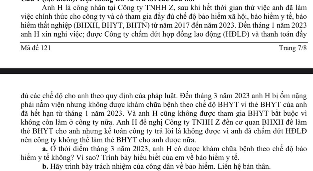 Anh H là công nhân tại Công ty TNHH Z, sau khi hết thời gian thử việc anh đã làm
việc chính thức cho công ty và có tham gia đầy đủ chế độ bảo hiểm xã hội, bảo hiểm y tế, bảo
hiểm thất nghiệp (BHXH, BHYT, BHTN) từ năm 2017 đến năm 2023. Đến tháng 1 năm 2023
anh H xin nghi việc; được Công ty chấm dứt hợp đồng lao động (HĐLĐ) và thanh toán đầy
Mã đề 121 Trang 7/8
đủ các chế độ cho anh theo quy định của pháp luật. Đến tháng 3 năm 2023 anh H bị ốm nặng
phải nằm viện nhưng không được khám chữa bệnh theo chế độ BHYT vì thẻ BHYT của anh
đã hết hạn từ tháng 1 năm 2023. Và anh H cũng không được tham gia BHYT bắt buộc vì
không còn làm ở công ty nữa. Anh H đề nghị Công ty TNHH Z đến cơ quan BHXH để làm
thẻ BHYT cho anh nhưng kế toán công ty trả lời là không được vì anh đã chẩm dứt HĐLĐ
nên công ty không thể làm thẻ BHYT cho anh được nữa.
a. Ở thời điểm tháng 3 năm 2023, anh H có được khám chữa bệnh theo chế độ bảo
hiểm y tế không? Vì sao? Trình bày hiểu biết của em về bảo hiểm y tế.
b. Hãy trình bày trách nhiệm của công dân về bảo hiểm. Liên hệ bản thân.