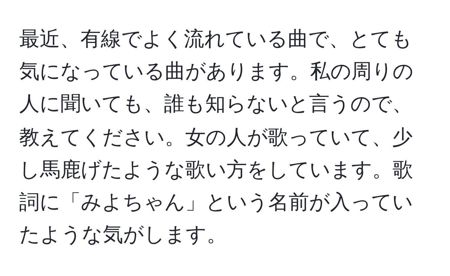 最近、有線でよく流れている曲で、とても気になっている曲があります。私の周りの人に聞いても、誰も知らないと言うので、教えてください。女の人が歌っていて、少し馬鹿げたような歌い方をしています。歌詞に「みよちゃん」という名前が入っていたような気がします。