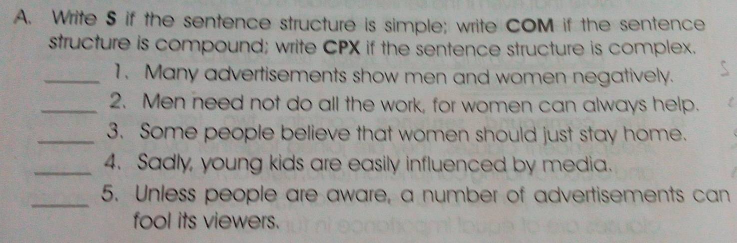 Write S if the sentence structure is simple; write COM if the sentence 
structure is compound; write CPX if the sentence structure is complex. 
_1. Many advertisements show men and women negatively. 
_2. Men need not do all the work, for women can always help. 
_3. Some people believe that women should just stay home. 
_4. Sadly, young kids are easily influenced by media. 
_5. Unless people are aware, a number of advertisements can 
fool its viewers.