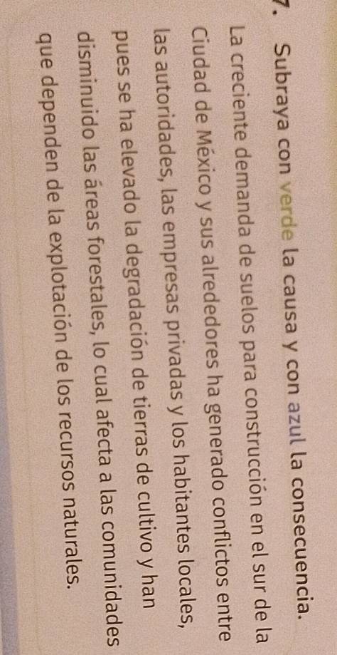 Subraya con verde la causa y con azul la consecuencia. 
La creciente demanda de suelos para construcción en el sur de la 
Ciudad de México y sus alrededores ha generado conflictos entre 
las autoridades, las empresas privadas y los habitantes locales, 
pues se ha elevado la degradación de tierras de cultivo y han 
disminuido las áreas forestales, lo cual afecta a las comunidades 
que dependen de la explotación de los recursos naturales.
