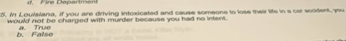 d. Fire Deparlment
5. In Louisiana, if you are driving intoxicated and cause someone to lose their life in a car accident, you
would not be charged with murder because you had no intent.
a. True
b. False