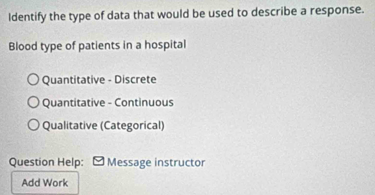 Identify the type of data that would be used to describe a response.
Blood type of patients in a hospital
Quantitative - Discrete
Quantitative - Continuous
Qualitative (Categorical)
Question Help: Message instructor
Add Work