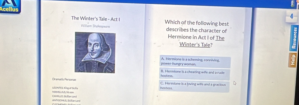 Acellus
4
The Winter's Tale - Act I Which of the following best
William Shakespeare describes the character of
Hermione in Act I of The
Winter's Tale?
A. Hermione is a scheming, conniving.
power-hungry woman.
B. Hermione is a cheating wife and a rude
hostess.
Dramatis Personae C. Hermione is a loving wife and a gracious
LEONTES. King of Sicilia hostess.
MAMILLIUS, his son
CAMILLO, Sicillan Lord
ANTIGONUS, Sicilian Lord