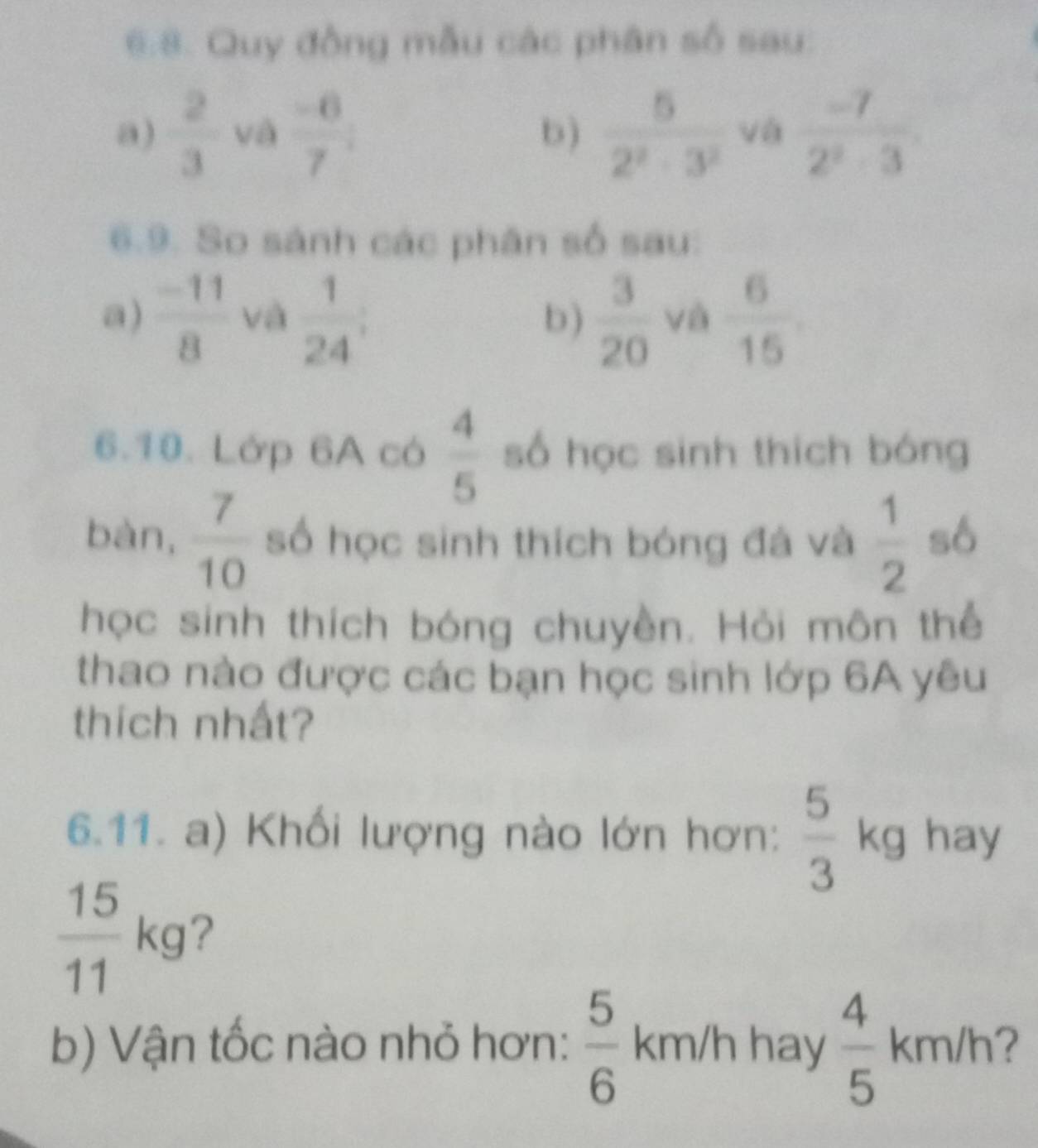 6:8. Quy đồng mẫu các phân số sau: 
a)  2/3  và  (-6)/7 ; b)  5/2^2-3^2  và  (-7)/2^2-3 
6.9. So sánh các phân số sau: 
a)  (-11)/8  và  1/24 ;  3/20  và  6/15 
b) 
6.10. Lớp 6A có  4/5  số học sinh thích bóng 
bàn,  7/10  số học sinh thích bóng đá và  1/2  số 
học sinh thích bóng chuyền. Hỏi môn thể 
thao nào được các bạn học sinh lớp 6A yêu 
thích nhất? 
6.11. a) Khối lượng nào lớn hơn:  5/3 kg hay
 15/11 kg ? 
b) Vận tốc nào nhỏ hơn:  5/6  km/h hay  4/5 km/h ?