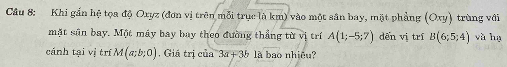 Khi gắn hệ tọa độ Oxyz (đơn vị trên mỗi trục là km) vào một sân bay, mặt phẳng (Oxy) trùng với 
mặt sân bay. Một máy bay bay theo đường thẳng từ vị trí A(1;-5;7) đến vị trí B(6;5;4) và hạ 
cánh tại vị trí M(a;b;0). Giá trị c hat aa3a+3b là bao nhiêu?