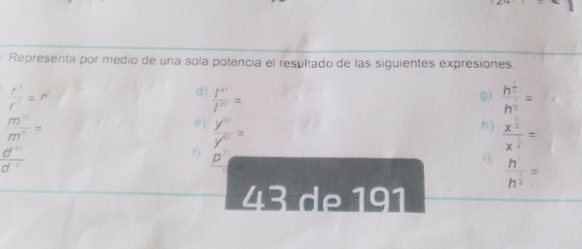 Representa por medio de una sola potencia el resultado de las siguientes expresiones.
 r^5/r^3 =r^2
d)  l^(41)/l^(20) = frac h^(frac 1)2h^(frac 1)5=
9)
 m^(15)/m^5 =
)  y^(10)/y^(10) =
n) frac x^(frac 5)4x^(frac 1)4=
 d^(15)/d^(-8) 
B p^2
i) frac h^(frac 1)4h^(frac 1)4=
43 de 191