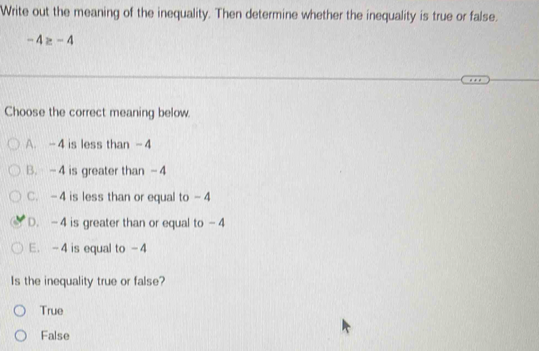 Write out the meaning of the inequality. Then determine whether the inequality is true or false.
-4≥ -4
Choose the correct meaning below.
A. -4 is less than -4
B. -4 is greater than -4
C. -4 is less than or equal to -4
D. -4 is greater than or equal to -4
E. -4 is equal to -4
Is the inequality true or false?
True
False