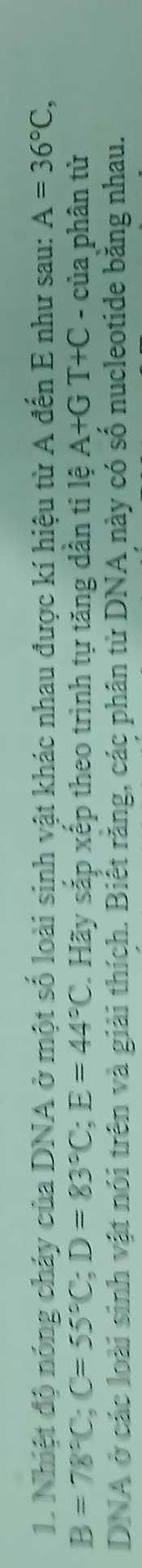 Nhiệt độ nóng cháy của DNA ở một số loài sinh vật khác nhau được kí hiệu từ A đến E như sau: A=36°C,
B=78°C; C=55°C; D=83°C; E=44°C. Hãy sắp xếp theo trình tự tăng dân ti lệ A+GT+C - của phân tử 
DNA ở các loài sinh vật nói trên và giải thích. Biết răng, các phân từ DNA này có số nucleotide băng nhau.