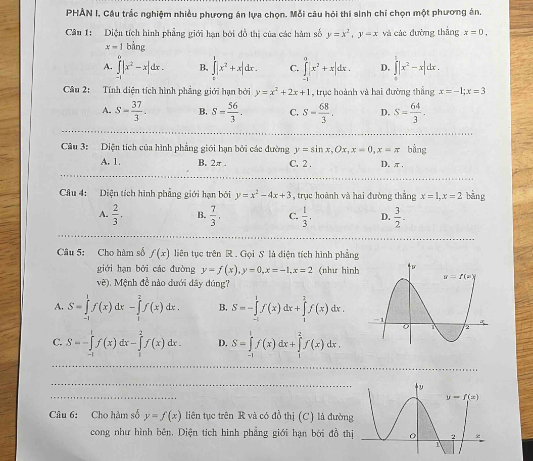 PHÀN I. Câu trắc nghiệm nhiều phương án lựa chọn. Mỗi câu hỏi thí sinh chỉ chọn một phương án.
Câu 1: Diện tích hình phẳng giới hạn bởi đồ thị của các hàm số y=x^2,y=x và các đường thẳng x=0,
x=1bdot ang
A. ∈tlimits _(-1)^0|x^2-x|dx. B. ∈tlimits _0^(1|x^2)+x|dx. C. ∈tlimits _(-1)^0|x^2+x|dx. D. ∈tlimits _0^(1|x^2)-x|dx.
Câu 2: Tính diện tích hình phẳng giới hạn bởi y=x^2+2x+1 , trục hoành và hai đường thẳng x=-1;x=3
A. S= 37/3 . B. S= 56/3 . C. S= 68/3 . D. S= 64/3 .
Câu 3: Diện tích của hình phẳng giới hạn bởi các đường y=sin x,Ox,x=0,x=π bằng
A. 1. B. 2π . C. 2 . D. π .
Câu 4: Diện tích hình phẳng giới hạn bởi y=x^2-4x+3 , trục hoành và hai đường thắng x=1,x=2 bằng
A.  2/3 .  7/3 .  1/3 .  3/2 .
B.
C.
D.
Câu 5: Cho hàm số f(x) liên tục trên R . Gọi S là diện tích hình phẳng
giới hạn bởi các đường y=f(x),y=0,x=-1,x=2 (như hình
vẽ). Mệnh đề nào dưới đây đúng?
A. S=∈tlimits _(-1)^1f(x)dx-∈tlimits _1^2f(x)dx. B. S=-∈tlimits _(-1)^1f(x)dx+∈tlimits _1^2f(x)dx.
C. S=-∈tlimits _(-1)^1f(x)dx-∈tlimits _1^2f(x)dx. D. S=∈tlimits _(-1)^1f(x)dx+∈tlimits _1^2f(x)dx.
Câu 6: Cho hàm số y=f(x) liên tục trên R và có đồ thị (C) là đường
cong như hình bên. Diện tích hình phẳng giới hạn bởi đồ thị