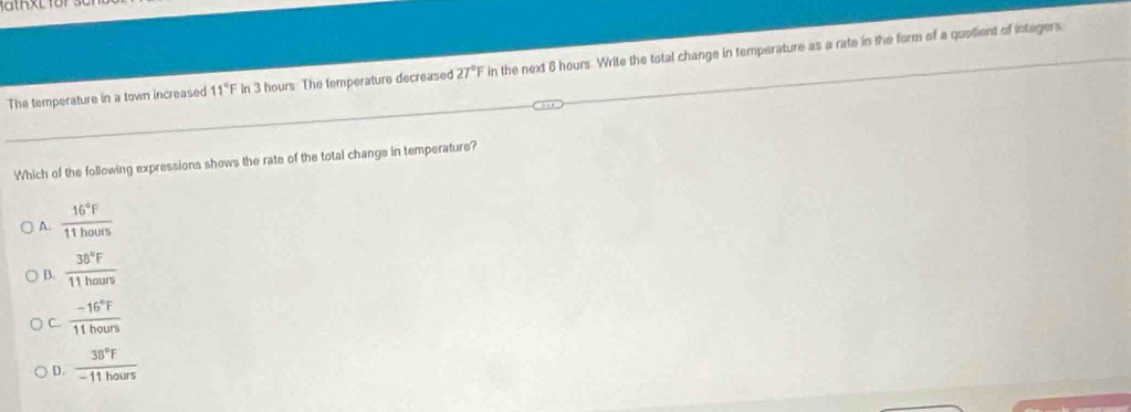 The temperature in a town increased 11°F In 3 hours The temperature decreased 27°F in the next 6 hours. Write the total change in temperature as a rate in the form of a quotient of integers.
Which of the following expressions shows the rate of the total change in temperature?
A.  16°F/11hours 
B.  38°F/11hours 
C.  (-16°F)/11hours 
D.  38°F/-11hours 