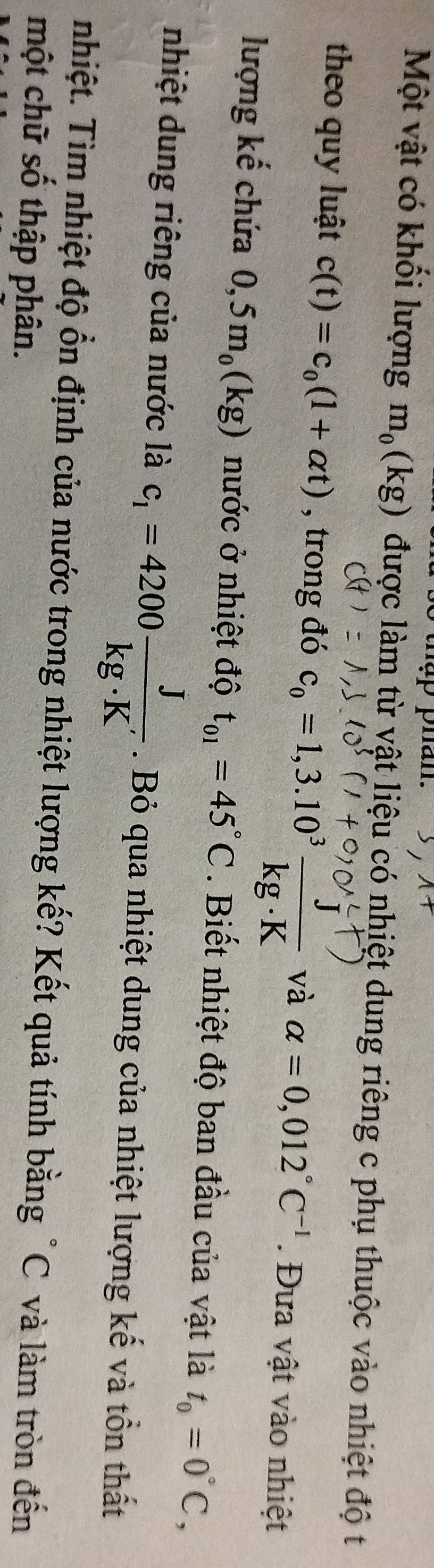Một vật có khối lượng m_0(kg) được làm từ vật liệu có nhiệt dung riêng c phụ thuộc vào nhiệt độ t 
theo quy luật c(t)=c_0(1+alpha t) , trong đó C。 = 1,3.10° ka K và alpha =0,012°C^(-1). Đưa vật vào nhiệt 
lượng kế chứa 0,5m_0(kg) nước ở nhiệt độ t_01=45°C. Biết nhiệt độ ban đầu của vật là t_0=0°C, 
nhiệt dung riêng của nước là c_1=4200 J/kg· K' . Bỏ qua nhiệt dung của nhiệt lượng kế và tồn thất 
nhiệt. Tìm nhiệt độ ổn định của nước trong nhiệt lượng kế? Kết quả tính bằng "C và làm tròn đến 
một chữ số thập phân.