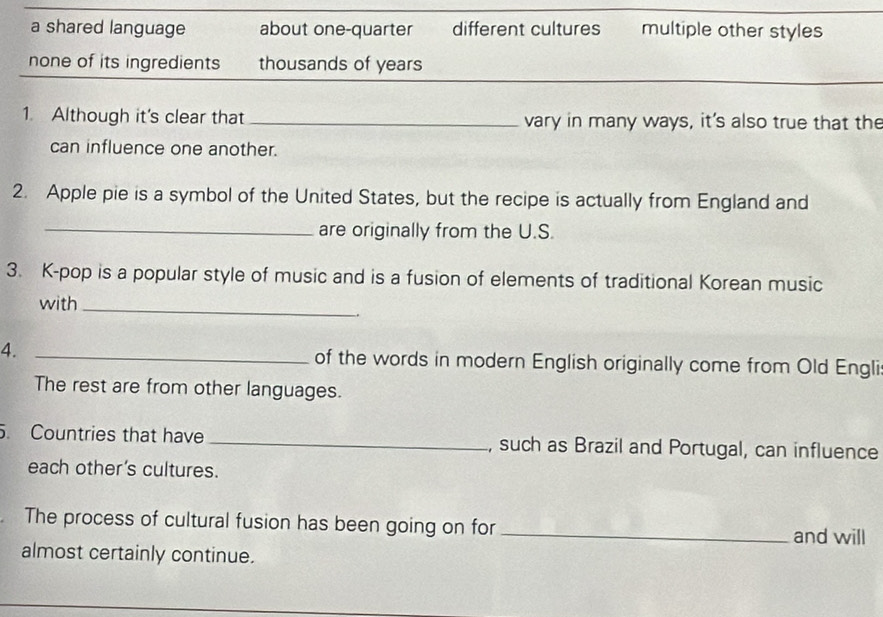 a shared language about one-quarter different cultures multiple other styles
none of its ingredients thousands of years
1. Although it's clear that _vary in many ways, it's also true that the
can influence one another.
2. Apple pie is a symbol of the United States, but the recipe is actually from England and
_are originally from the U.S.
3. K-pop is a popular style of music and is a fusion of elements of traditional Korean music
with_
4. _of the words in modern English originally come from Old Engli
The rest are from other languages.
. Countries that have _, such as Brazil and Portugal, can influence
each other’s cultures.
The process of cultural fusion has been going on for_ and will
almost certainly continue.