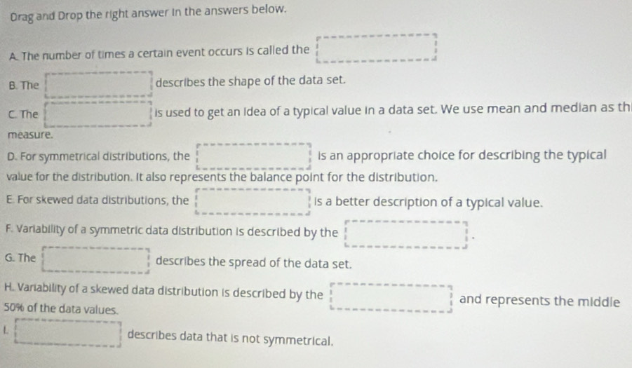 Drag and Drop the right answer in the answers below.
A. The number of times a certain event occurs is called the □
B. The describes the shape of the data set.
C. The □ is used to get an Idea of a typical value in a data set. We use mean and median as th
measure.
D. For symmetrical distributions, the □ is an appropriate choice for describing the typical
value for the distribution. It also represents the balance point for the distribution.
E. For skewed data distributions, the □ is a better description of a typical value.
F. Variability of a symmetric data distribution is described by the □°
G. The □ describes the spread of the data set.
H. Variability of a skewed data distribution is described by the □ and represents the middle
50% of the data values.
L □ describes data that is not symmetrical.