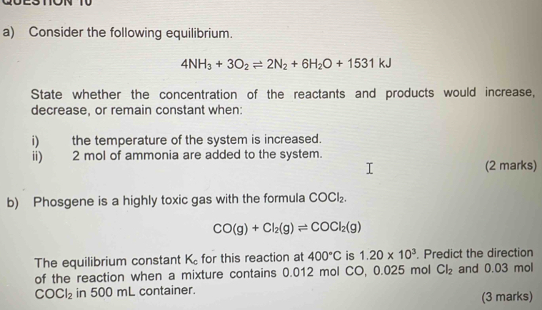 Consider the following equilibrium.
4NH_3+3O_2leftharpoons 2N_2+6H_2O+1531kJ
State whether the concentration of the reactants and products would increase, 
decrease, or remain constant when: 
i) the temperature of the system is increased. 
ii) 2 mol of ammonia are added to the system. 
(2 marks) 
b) Phosgene is a highly toxic gas with the formula COCl_2.
CO(g)+Cl_2(g)leftharpoons COCl_2(g)
The equilibrium constant K_c for this reaction at 400°C is 1.20* 10^3 Predict the direction 
of the reaction when a mixture contains 0.012 mol CO, 0.025 mol Cl_2 and 0.03 mol
COCl_2 in 500 mL container. 
(3 marks)