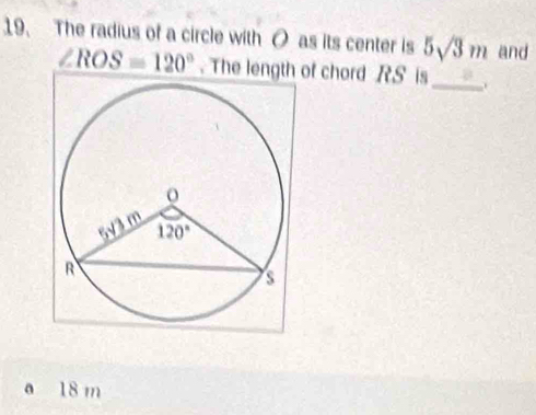 The radius of a circle with O as its center is 5sqrt(3)m and
∠ ROS=120°. The length of chord RS is_ .
a 18 m