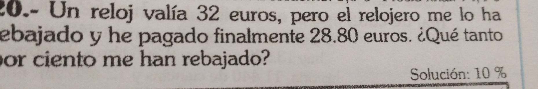 20.- Un reloj valía 32 euros, pero el relojero me lo ha 
ebajado y he pagado finalmente 28.80 euros. ¿Qué tanto 
or ciento me han rebajado? 
Solución: 10 %