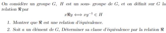 On considère un groupe G, H est un sous- groupe de G, et on définit sur G la 
relation R par
x3RyLongleftrightarrow xy^(-1)∈ H
1. Montrer que R est une relation d'équivalence. 
2. Soit a un élément de G, Déterminer sa classe d'équivalence par la relation R