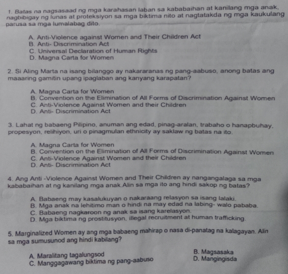 Batas na nagsasaad ng mga karahasan laban sa kababaihan at kanilang mga anak,
nagbibigay ng lunas at proteksiyon sa mga biktima nito at nagtatakda ng mga kaukulang
parusa sa mga lumalabag dito.
A. Anti-Violence against Women and Their Children Act
B. Anti- Discrimination Act
C. Universal Declaration of Human Rights
D. Magna Carta for Women
2. Si Aling Marta na isang bilanggo ay nakararanas ng pang-aabuso, anong batas ang
maaaring gamitin upang ipaglaban ang kanyang karapatan?
A. Magna Carta for Women
B. Convention on the Elimination of All Forms of Discrimination Against Women
C. Anti-Violence Against Women and their Children
D. Anti- Discrimination Act
3. Lahat ng babaeng Pilipino, anuman ang edad, pinag-aralan, trabaho o hanapbuhay,
propesyon, relihiyon, uri o pinagmulan ethnicity ay saklaw ng batas na ito.
A. Magna Carta for Women
B. Convention on the Elimination of All Forms of Discrimination Against Women
C. Anti-Violence Against Women and their Children
D. Anti- Discrimination Act
4. Ang Anti -Violence Against Women and Their Children ay nangangalaga sa mga
kababaihan at ng kanilang mga anak.Alin sa mga ito ang hindi sakop ng batas?
A. Babaeng may kasalukuyan o nakaraang relasyon sa isang lalaki.
B. Mga anak na lehitimo man o hindi na may edad na labing- walo pababa.
C. Babaeng nagkaroon ng anak sa isang karelasyon.
D. Mga biktima ng prostitusyon, illegal recruitment at human trafficking.
5. Marginalized Women ay ang mga babaeng mahirap o nasa di-panatag na kalagayan. Alin
sa mga sumusunod ang hindi kabilang?
A. Maralitang tagalungsod
B. Magsasaka
C. Manggagawang biktima ng pang-aabuso D. Mangingisda