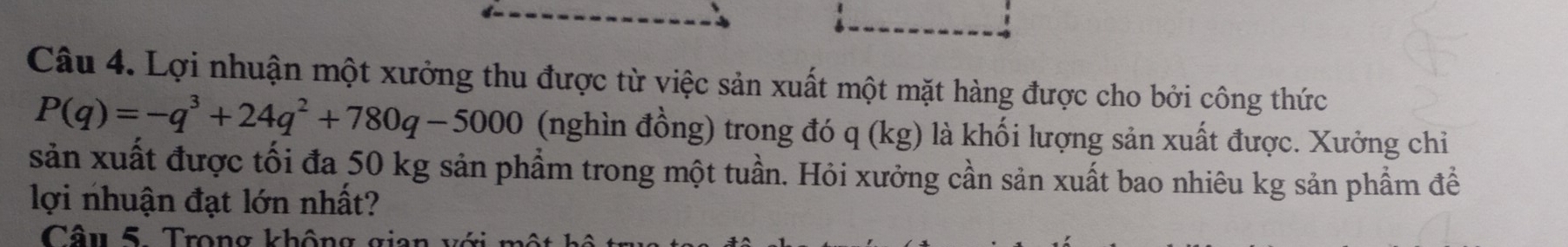 Lợi nhuận một xưởng thu được từ việc sản xuất một mặt hàng được cho bởi công thức
P(q)=-q^3+24q^2+780q-5000 (nghìn đồng) trong đó q (kg) là khối lượng sản xuất được. Xưởng chỉ 
sản xuất được tối đa 50 kg sản phẩm trong một tuần. Hỏi xưởng cần sản xuất bao nhiêu kg sản phẩm để 
lợi nhuận đạt lớn nhất? 
Câu 5. Trong không gian với một