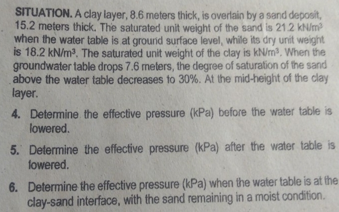 SITUATION. A clay layer, 8.6 meters thick, is overlain by a sand deposit,
15.2 meters thick. The saturated unit weight of the sand is 21.2kN/m^3
when the water table is at ground surface level, while its dry unit weight 
is 18.2kN/m^3 , The saturated unit weight of the clay is kN/m^3. When the 
groundwater table drops 7.6 meters, the degree of saturation of the sand 
above the water table decreases to 30%. At the mid-height of the clay 
layer. 
4. Determine the effective pressure (kPa) before the water table is 
lowered. 
5.' Determine the effective pressure (kPa) after the water table is 
lowered . 
6. Determine the effective pressure (kPa) when the water table is at the 
clay-sand interface, with the sand remaining in a moist condition.