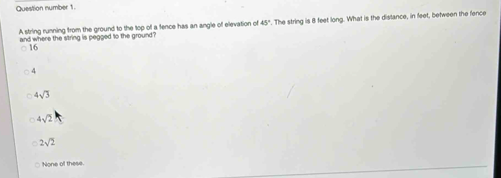 Question number 1.
A string running from the ground to the top of a fence has an angle of elevation of 45°. The string is 8 feet long. What is the distance, in feet, between the fence
and where the string is pegged to the ground?
16
4
4sqrt(3)
4sqrt(2)
2sqrt(2)
None of these.