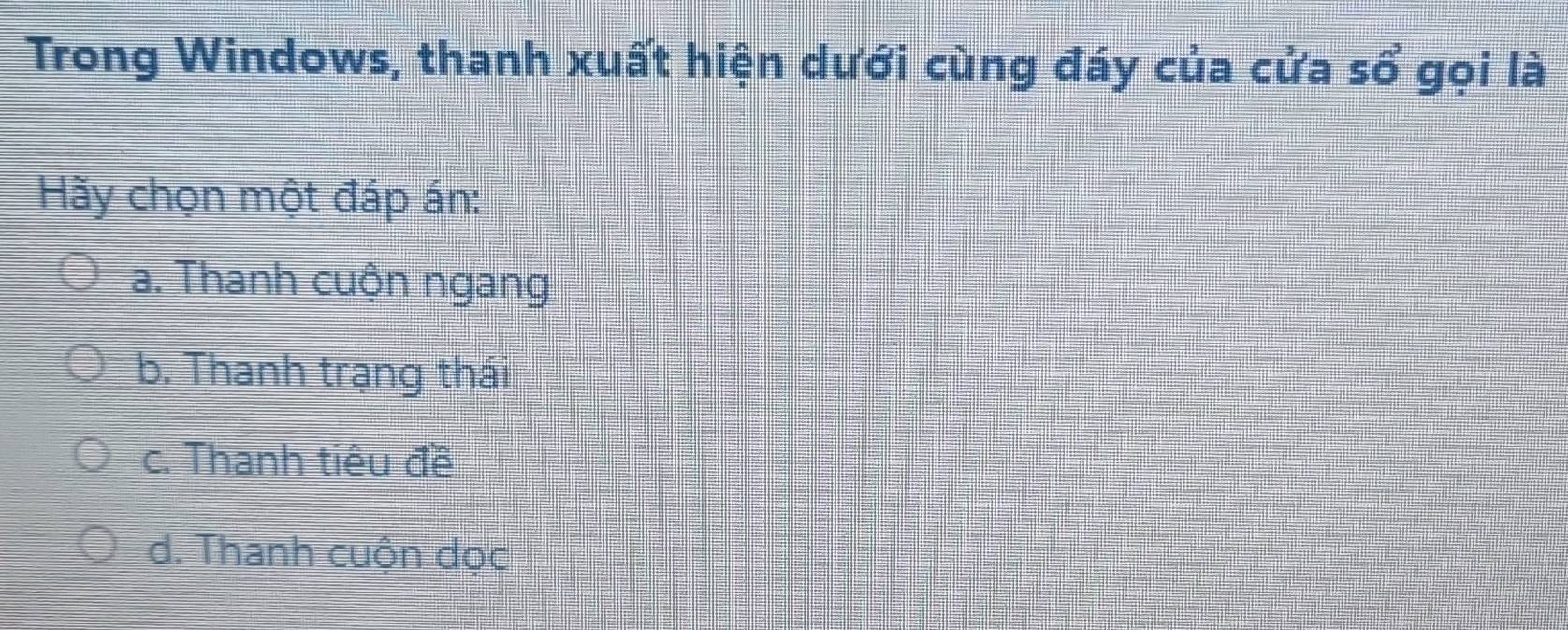 Trong Windows, thanh xuất hiện dưới cùng đáy của cửa sổ gọi là
Hãy chọn một đáp án:
a. Thanh cuộn ngang
b. Thanh trạng thái
c. Thanh tiêu đề
d. Thanh cuộn dọc