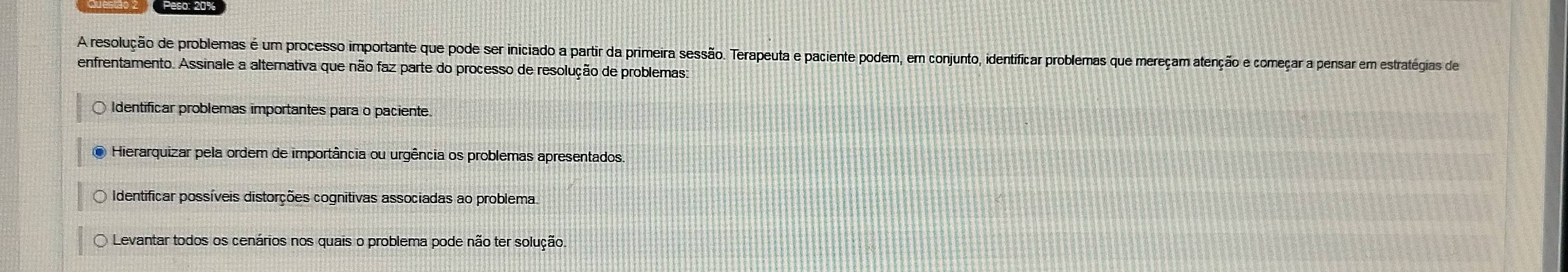 A resolução de problemas é um processo importante que pode ser iniciado a partir da primeira sessão. Terapeuta e paciente podem, em conjunto, identíficar problemas que mereçam atenção e começar a pensar em estratégias de
enfrentamento. Assinale a alternativa que não faz parte do processo de resolução de problemas:
Identificar problemas importantes para o paciente.
● Hierarquizar pela ordem de importância ou urgência os problemas apresentados
Identificar possíveis distorções cognitivas associadas ao problema.
Levantar todos os cenários nos quais o problema pode não ter solução.