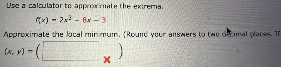 Use a calculator to approximate the extrema.
f(x)=2x^3-8x-3
Approximate the local minimum. (Round your answers to two decimal places. If
(x,y)=(□ X