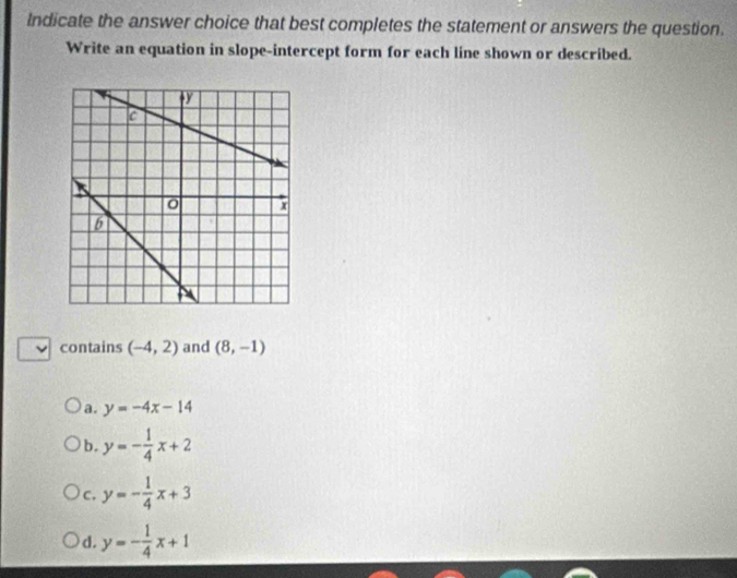 Indicate the answer choice that best completes the statement or answers the question.
Write an equation in slope-intercept form for each line shown or described.
contains (-4,2) and (8,-1)
a. y=-4x-14
b. y=- 1/4 x+2
C. y=- 1/4 x+3
d. y=- 1/4 x+1