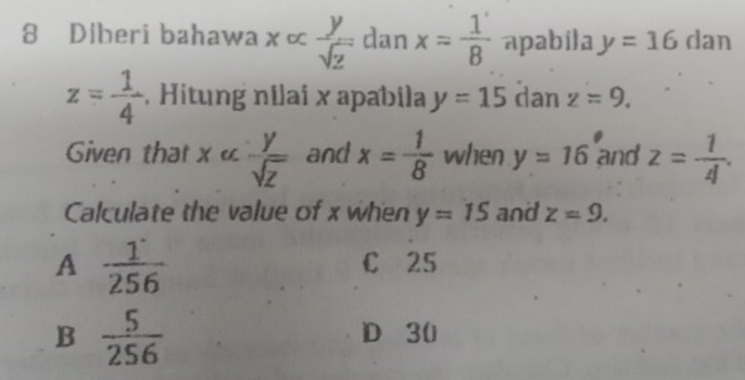 Diberi bahawa x ∝  y/sqrt(z)  dan x= 1/8  apabila y=16 dan
z= 1/4  Hitung nilai x apabila y=15 dan z=9. 
Given that x «  y/sqrt(z)  and x= 1/8  when y=16 and z= 1/4 . 
Calculate the value of x when y=15 and z=9.
A  1/256 
C 25
B  5/256 
D 30