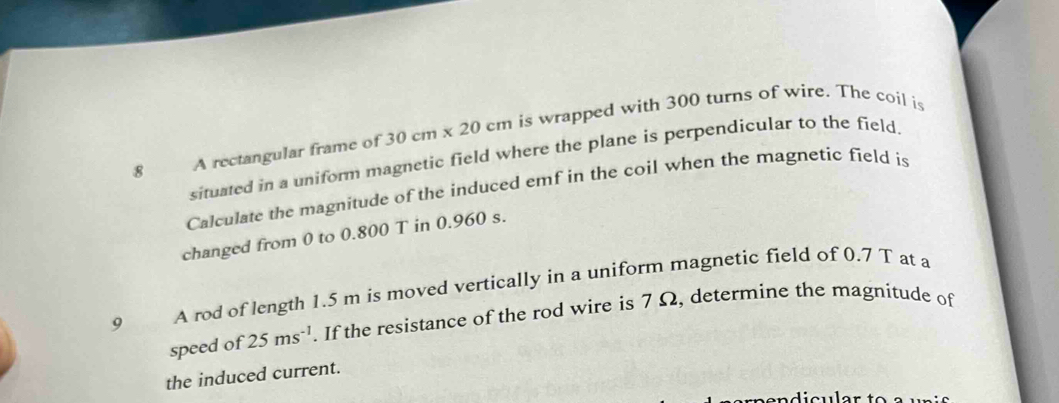 A rectangular frame of 3 0cm* 20 cm is wrapped with 300 turns of wire. The coil is 
situated in a uniform magnetic field where the plane is perpendicular to the field 
Calculate the magnitude of the induced emf in the coil when the magnetic field is 
changed from 0 to 0.800 T in 0.960 s. 
9 A rod of length 1.5 m is moved vertically in a uniform magnetic field of 0.7 T at a 
speed of 25ms^(-1). If the resistance of the rod wire is 7 Ω, determine the magnitude of 
the induced current.