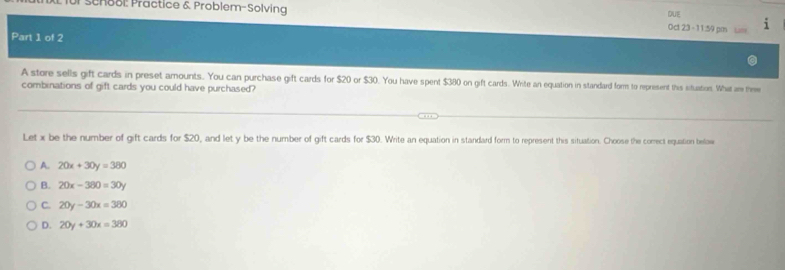 DUE
für School: Practice & Problem-Solving Oct 2:3 - 11:59 pm um
Part 1 of 2
A store sells gift cards in preset amounts. You can purchase gift cards for $20 or $30. You have spent $380 on gift cards. Whrite an equation in standard form to represent this situation. What are the
combinations of gift cards you could have purchased?
Let x be the number of gift cards for $20, and let y be the number of gift cards for $30. Write an equation in standard form to represent this situation. Choose the comrect equation below
A. 20x+30y=380
B. 20x-380=30y
C. 20y-30x=360
D. 20y+30x=380