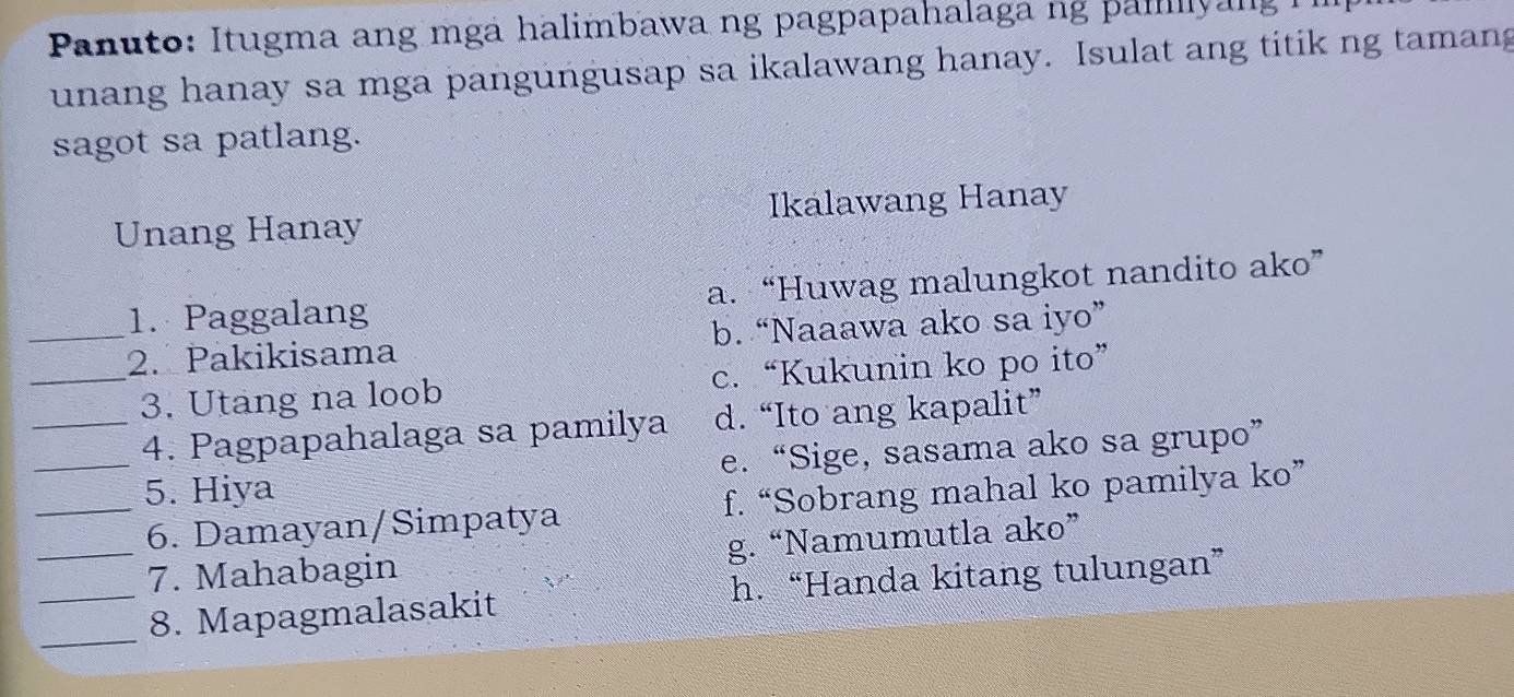 Panuto: Itugma ang mgã halimbawa ng pagpapahalaga ng paliyang
unang hanay sa mga pangungusap sa ikalawang hanay. Isulat ang titik ng tamang
sagot sa patlang.
Unang Hanay Ikálawang Hanay
1. Paggalang a. “Huwag malungkot nandito ako”
_2. Pakikisama b. “Naaawa ako sa iyo”
_3. Utang na loob c. “Kukunin ko po ito”
_4. Pagpapahalaga sa pamilya d. “Ito ang kapalit”
_5. Hiya e. “Sige, sasama ako sa grupo”
_6. Damayan/Simpatya f. “Sobrang mahal ko pamilya ko”
_7. Mahabagin g. “Namumutla ako”
__8. Mapagmalasakit h.“Handa kitang tulungan”