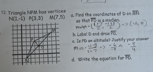 Triangle NPM has vertices
N(1,-1) P(3,3) M(7,5) a. Find the coordinates of D on overline MN
so that overline PD is a median. 
M Mic(pt 
b. Label D and draw overline PD.
P
c. Is PD an altitude? Justify your answer
N d. Write the equation for overline PD.