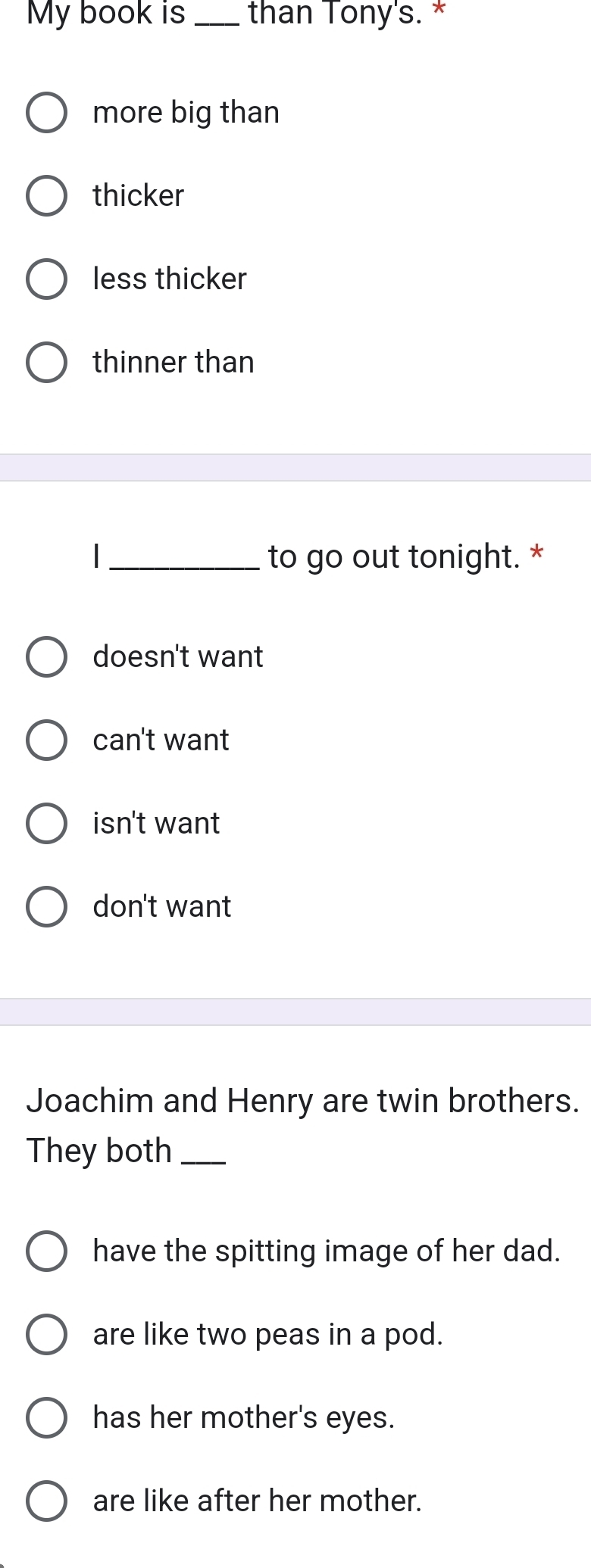 My book is _than Tony's. *
more big than
thicker
less thicker
thinner than
|_ to go out tonight. *
doesn't want
can't want
isn't want
don't want
Joachim and Henry are twin brothers.
They both_
have the spitting image of her dad.
are like two peas in a pod.
has her mother's eyes.
are like after her mother.