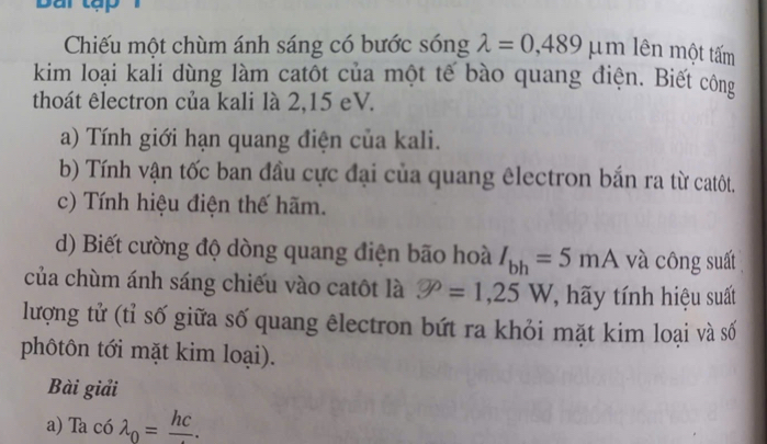 Chiếu một chùm ánh sáng có bước sóng lambda =0,489 m lên một tấm 
kim loại kali dùng làm catôt của một tế bào quang điện. Biết công 
thoát êlectron của kali là 2,15 eV. 
a) Tính giới hạn quang điện của kali. 
b) Tính vận tốc ban đầu cực đại của quang êlectron bắn ra từ catôt. 
c) Tính hiệu điện thế hãm. 
d) Biết cường độ dòng quang điện bão hoà I_bh=5mA và công suất 
của chùm ánh sáng chiếu vào catôt là P=1,25W ' hy tính hiệu suất 
lượng tử (tỉ số giữa số quang êlectron bứt ra khỏi mặt kim loại và số 
phôtôn tới mặt kim loại). 
Bài giải 
a) Ta có lambda _0=frac hc.