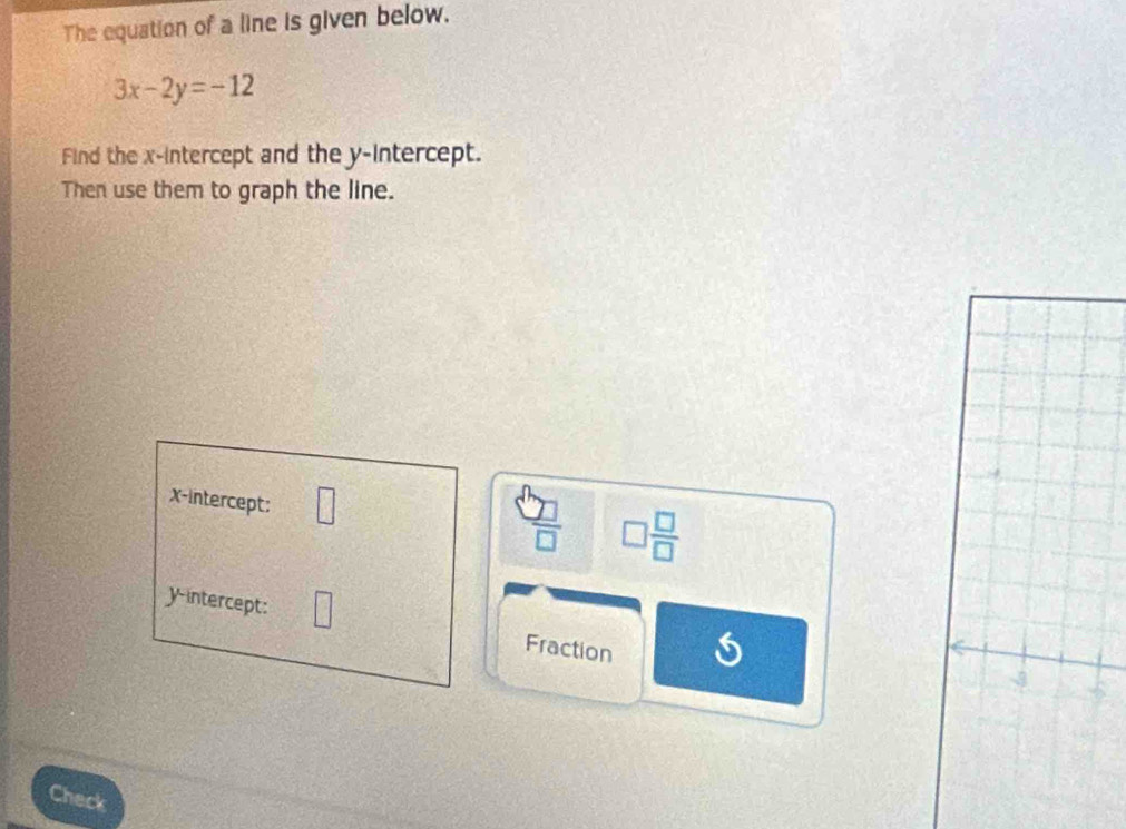 The equation of a line is given below.
3x-2y=-12
Find the x-intercept and the y-intercept. 
Then use them to graph the line. 
x-intercept: □ 
 □ /□   □  □ /□  
yintercept: Fraction 
Check