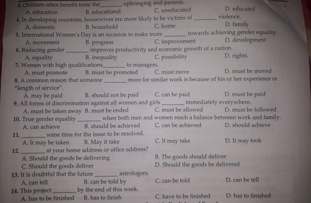 Children often benefit from the_ upbringing and parents.
A. education B. educational C. uneducated D. educated
4. In developing countries, housewives are more likely to be victims of _violence.
A. domestic B. household C. home D. family
5. International Women’s Day is an occasion to make more_ towards achieving gender equality.
A. movement B. progress C. improvement D. development
6. Reducing gender _improves productivity and economic growth of a nation.
A. equality B. inequality C. possibility D. rights
7. Women with high qualifications_ to managers.
A. must promote B. must be promoted C. must move D. must be moved
8. A common reason that someone_ more for similar work is because of his or her experience or
“length of service”.
A. may be paid B. should not be paid C. can be paid D. must be paid
9. All forms of discrimination against all women and girls _immediately everywhere.
A. must be taken away B. must be ended C. must be allowed D. must be followed
10. True gender equality _when both men and women reach a balance between work and family.
A. can achieve B. should be achieved C. can be achieved D. should achieve
11. _some time for the issue to be resolved.
A. It may be taken B. May it take C. It may take D. It may took
12._ at your home address or office address?
A. Should the goods be delivering B. The goods should deliver
C. Should the goods deliver D. Should the goods be delivered
13. It is doubtful that the future_ astrologers.
A. can tell B. can be told by C. can be told D. can be tell
14. This project_ by the end of this week.
A. has to be finished B. has to finish C. have to be finished D. has to finished