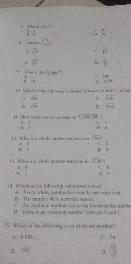 What is sqrt[3](512) ?
A. 2 C. 16
B. 8 D. 24
8. What is sqrt(frac 81)289 )
A.  9/17   5/18 
C.
B.  10/17   1/2 
D.
9. What is the sqrt[3](1,000) ?
A. I C. 100
B. 10 D. 1,000
10. Which of the following is located between 10 and 11 on the
A. sqrt(85) C. sqrt(120)
B. sqrt(99) D. sqrt(132)
11. How many zeroes are there in sqrt(1,000,000) ?
A. 2 C. 4
B. 3 D. 6
12. What is a whole number estimate for sqrt(70) ?
A. 6 C. 8
B. 7 D. 9
13. What is a whole number estimate for sqrt[3](750) ?
A. 6 C. 8
B. 7 D. 9
14. Which of the following statements is true?
A. Every whole number has exactly one cube root.
B. The number 46 is a perfect square.
C. An irrational number cannot be found on the numb
D. There is no irrational number between 0 and 1.
15. Which of the following is an irrational number?
A. 0.888… C. 2π
B. sqrt(36) D.  sqrt(5)/sqrt(5) 