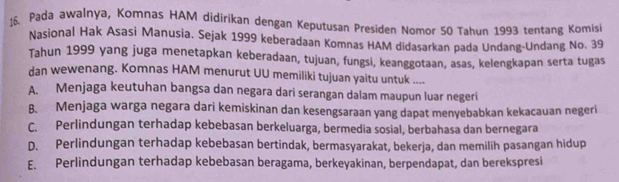 Pada awalnya, Komnas HAM didirikan dengan Keputusan Presiden Nomor 50 Tahun 1993 tentang Komisi
Nasional Hak Asasi Manusia. Sejak 1999 keberadaan Komnas HAM didasarkan pada Undang-Undang No. 39
Tahun 1999 yang juga menetapkan keberadaan, tujuan, fungsi, keanggotaan, asas, kelengkapan serta tugas
dan wewenang. Komnas HAM menurut UU memiliki tujuan yaitu untuk ....
A. Menjaga keutuhan bangsa dan negara dari serangan dalam maupun luar negeri
B. Menjaga warga negara dari kemiskinan dan kesengsaraan yang dapat menyebabkan kekacauan negeri
C. Perlindungan terhadap kebebasan berkeluarga, bermedia sosial, berbahasa dan bernegara
D. Perlindungan terhadap kebebasan bertindak, bermasyarakat, bekerja, dan memilih pasangan hidup
E. Perlindungan terhadap kebebasan beragama, berkeyakinan, berpendapat, dan berekspresi