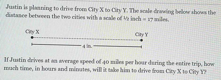 Justin is planning to drive from City X to City Y. The scale drawing below shows the 
distance between the two cities with a scale of ½ inch =17 miles. 
If Justin drives at an average speed of 40 miles per hour during the entire trip, how 
much time, in hours and minutes, will it take him to drive from City X to City Y?