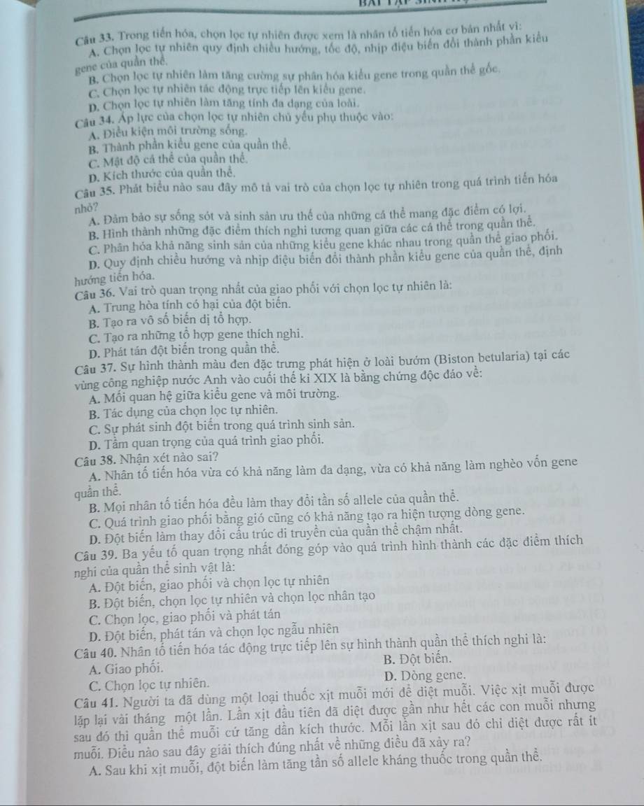 Trong tiến hóa, chọn lọc tự nhiên được xem là nhân tổ tiến hóa cợ bản nhất vì:
A. Chọn lọc tự nhiên quy định chiều hướng, tốc độ, nhịp điệu biển đổi thành phần kiểu
gene của quần thể.
B. Chọn lọc tự nhiên làm tăng cường sự phân hóa kiểu gene trong quần thể gốc
C. Chọn lọc tự nhiên tác động trực tiếp lên kiểu gene.
D. Chọn lọc tự nhiên làm tăng tính đa dạng của loài.
Câu 34. Áp lực của chọn lọc tự nhiên chủ yếu phụ thuộc vào:
A. Điều kiện môi trường sống
B. Thành phần kiểu gene của quần thể.
C. Mật độ cá thể của quần thể.
D. Kích thước của quần thể.
Câu 35. Phát biểu nào sau đây mô tả vai trò của chọn lọc tự nhiên trong quá trình tiến hóa
nhỏ?
A. Đảm bảo sự sống sót và sinh sản ưu thể của những cá thể mang đặc điểm có lợi.
B. Hình thành những đặc điểm thích nghi tương quan giữa các cá thể trong quần thể.
C. Phân hóa khả năng sinh sản của những kiểu gene khác nhau trong quần thể giao phối.
D. Quy định chiều hướng và nhịp điệu biển đổi thành phần kiểu gene của quần thế, định
hướng tiến hóa.
Câu 36. Vai trò quan trọng nhất của giao phối với chọn lọc tự nhiên là:
A. Trung hòa tính có hại của đột biển.
B. Tạo ra vô số biến dị tổ hợp.
C. Tạo ra những tổ hợp gene thích nghi.
D. Phát tán đột biến trong quần thể.
Câu 37. Sự hình thành màu đen đặc trưng phát hiện ở loài bướm (Biston betularia) tại các
vùng công nghiệp nước Anh vào cuối thế kỉ XIX là bằng chứng độc đáo về:
A. Mối quan hệ giữa kiểu gene và môi trường.
B. Tác dụng của chọn lọc tự nhiên.
C. Sự phát sinh đột biển trong quá trình sinh sản.
D. Tầm quan trọng của quá trình giao phối.
Câu 38. Nhận xét nào sai?
A. Nhân tố tiến hóa vừa có khả năng làm đa dạng, vừa có khả năng làm nghèo vốn gene
quần thể.
B. Mọi nhân tố tiến hóa đều làm thay đổi tần số allele của quần thể.
C. Quá trình giao phối bằng gió cũng có khả năng tạo ra hiện tượng dòng gene.
D. Đột biến làm thay đổi cấu trúc di truyền của quần thể chậm nhất.
Câu 39. Ba yếu tố quan trọng nhất đóng góp vào quá trình hình thành các đặc điểm thích
nghi của quần thể sinh vật là:
A. Đột biến, giao phối và chọn lọc tự nhiên
B. Đột biến, chọn lọc tự nhiên và chọn lọc nhân tạo
C. Chọn lọc, giao phối và phát tán
D. Đột biển, phát tán và chọn lọc ngẫu nhiên
Câu 40. Nhân tổ tiến hóa tác động trực tiếp lên sự hình thành quần thể thích nghi là:
A. Giao phối. B. Đột biến.
D. Dòng gene.
C. Chọn lọc tự nhiên.
Câu 41. Người ta đã dùng một loại thuốc xịt muỗi mới để diệt muỗi. Việc xịt muỗi được
lập lại vài tháng một lần. Lần xịt đầu tiên đã diệt được gần như hết các con muỗi nhưng
sau đó thì quần thể muỗi cứ tăng dần kích thước. Mỗi lần xịt sau đó chỉ diệt được rất ít
muỗi. Điều nào sau đây giải thích đúng nhất về những điều đã xảy ra?
A. Sau khi xịt muỗi, đột biến làm tăng tần số allele kháng thuốc trong quần thể.
