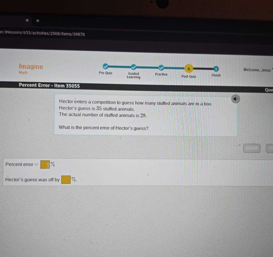 er/#lessons/653/activities/2908/items/39870 
Imagine 
Welcome, Jesus 
Math 
Percent Error - Item 35055 Que 
Hector enters a competition to guess how many stuffed animals are in a box. 
Hector's guess is 35 stuffed animals. 
The actual number of stuffed animals is 28. 
What is the percent error of Hector's guess? 
CLEAR Cl 
Percent error =□ %
Hector's guess was off by □ %