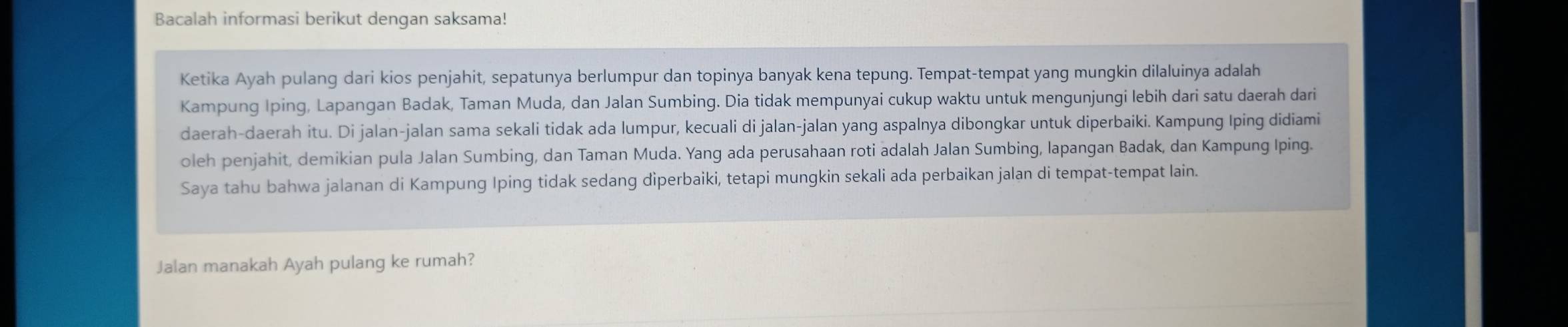 Bacalah informasi berikut dengan saksama! 
Ketika Ayah pulang dari kios penjahit, sepatunya berlumpur dan topinya banyak kena tepung. Tempat-tempat yang mungkin dilaluinya adalah 
Kampung Iping, Lapangan Badak, Taman Muda, dan Jalan Sumbing. Dia tidak mempunyai cukup waktu untuk mengunjungi lebih dari satu daerah dari 
daerah-daerah itu. Di jalan-jalan sama sekali tidak ada lumpur, kecuali di jalan-jalan yang aspalnya dibongkar untuk diperbaiki. Kampung Iping didiami 
oleh penjahit, demikian pula Jalan Sumbing, dan Taman Muda. Yang ada perusahaan roti adalah Jalan Sumbing, lapangan Badak, dan Kampung Iping. 
Saya tahu bahwa jalanan di Kampung Iping tidak sedang diperbaiki, tetapi mungkin sekali ada perbaikan jalan di tempat-tempat lain. 
Jalan manakah Ayah pulang ke rumah?